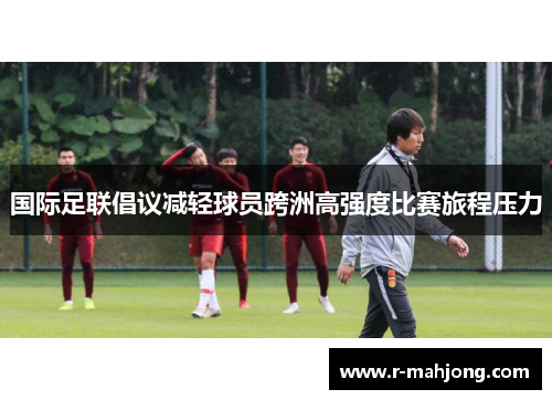 国际足联倡议减轻球员跨洲高强度比赛旅程压力 国际足联倡议减轻球员跨洲高强度比赛旅程压力