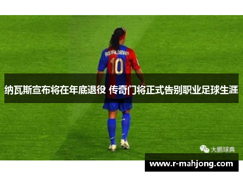 纳瓦斯宣布将在年底退役 传奇门将正式告别职业足球生涯 纳瓦斯宣布将在年底退役 传奇门将正式告别职业足球生涯